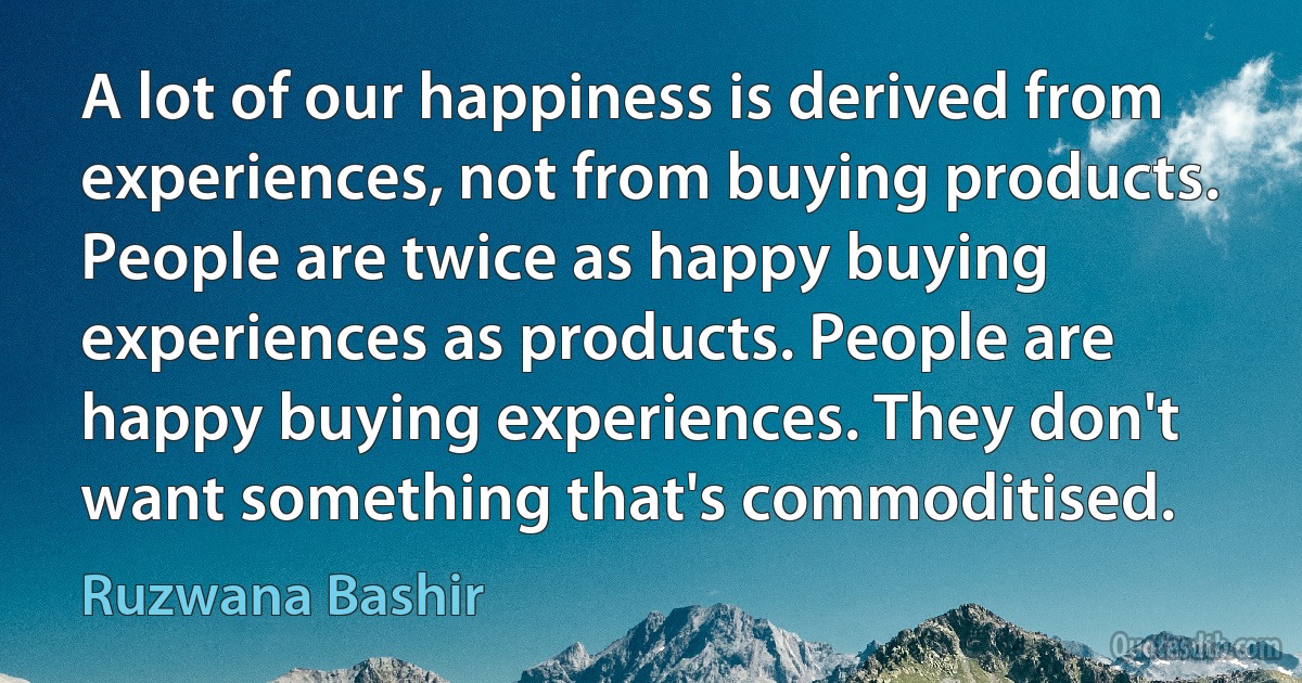 A lot of our happiness is derived from experiences, not from buying products. People are twice as happy buying experiences as products. People are happy buying experiences. They don't want something that's commoditised. (Ruzwana Bashir)