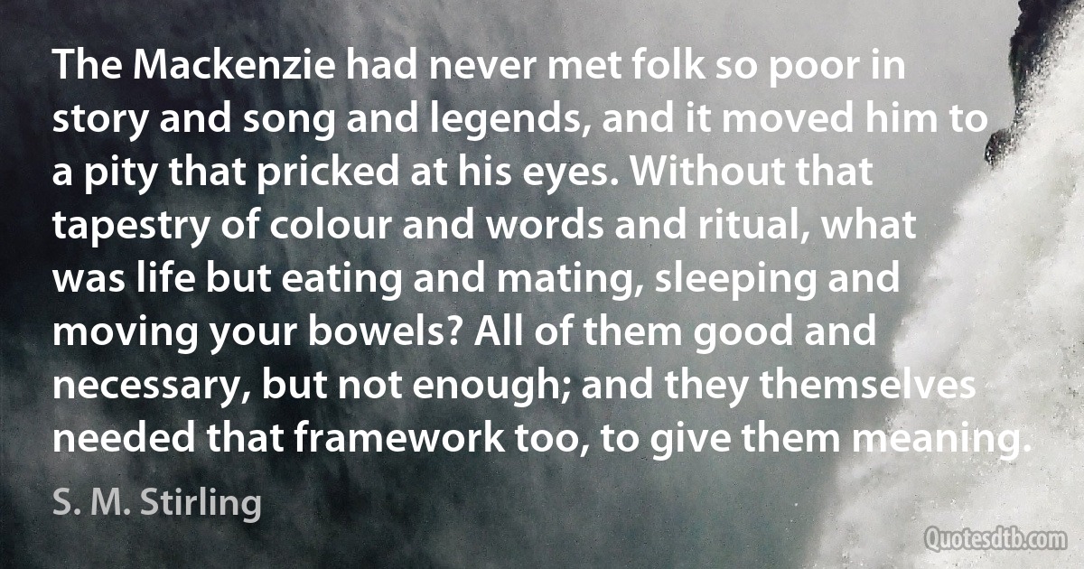 The Mackenzie had never met folk so poor in story and song and legends, and it moved him to a pity that pricked at his eyes. Without that tapestry of colour and words and ritual, what was life but eating and mating, sleeping and moving your bowels? All of them good and necessary, but not enough; and they themselves needed that framework too, to give them meaning. (S. M. Stirling)