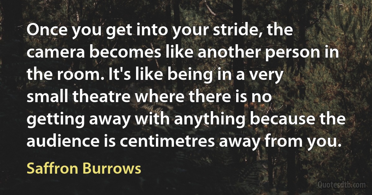 Once you get into your stride, the camera becomes like another person in the room. It's like being in a very small theatre where there is no getting away with anything because the audience is centimetres away from you. (Saffron Burrows)