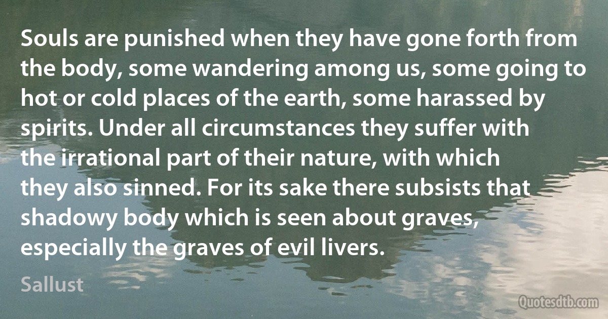 Souls are punished when they have gone forth from the body, some wandering among us, some going to hot or cold places of the earth, some harassed by spirits. Under all circumstances they suffer with the irrational part of their nature, with which they also sinned. For its sake there subsists that shadowy body which is seen about graves, especially the graves of evil livers. (Sallust)