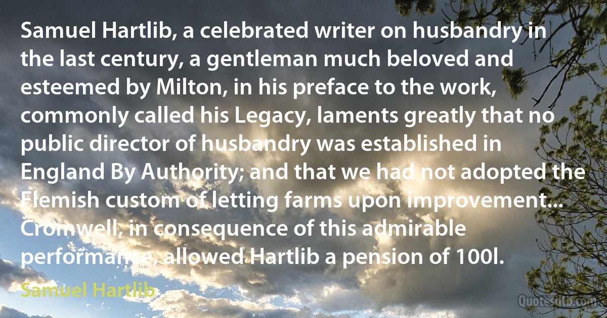 Samuel Hartlib, a celebrated writer on husbandry in the last century, a gentleman much beloved and esteemed by Milton, in his preface to the work, commonly called his Legacy, laments greatly that no public director of husbandry was established in England By Authority; and that we had not adopted the Flemish custom of letting farms upon improvement... Cromwell, in consequence of this admirable performance, allowed Hartlib a pension of 100l. (Samuel Hartlib)