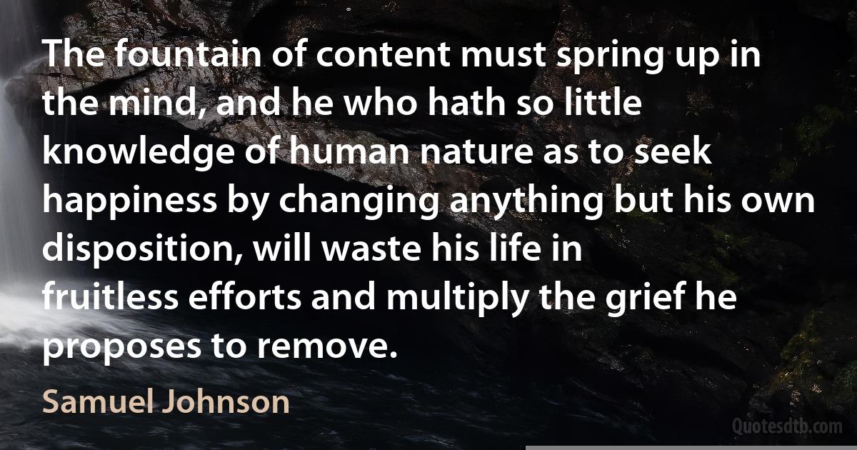 The fountain of content must spring up in the mind, and he who hath so little knowledge of human nature as to seek happiness by changing anything but his own disposition, will waste his life in fruitless efforts and multiply the grief he proposes to remove. (Samuel Johnson)