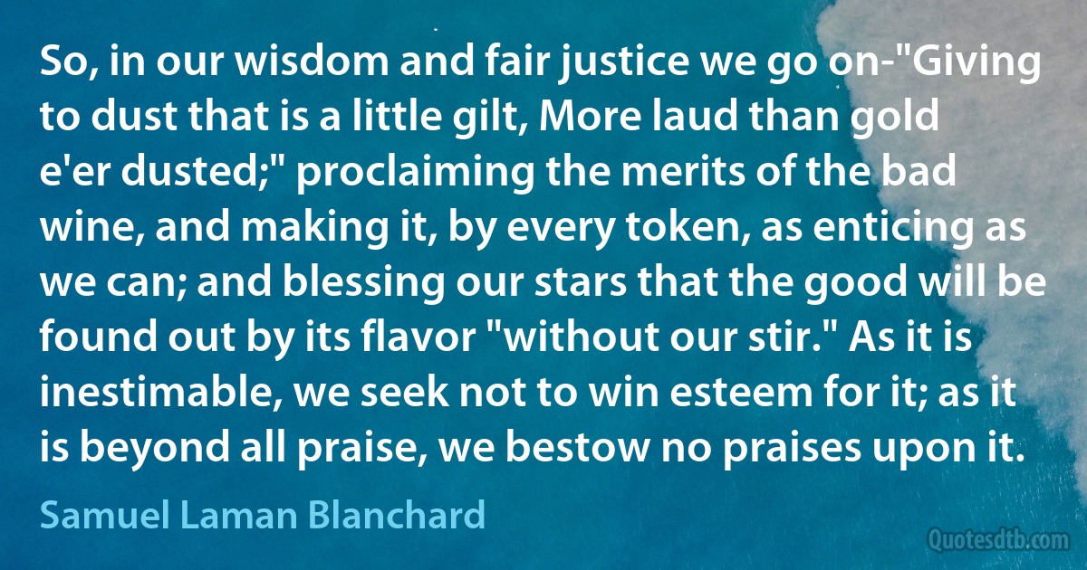 So, in our wisdom and fair justice we go on-"Giving to dust that is a little gilt, More laud than gold e'er dusted;" proclaiming the merits of the bad wine, and making it, by every token, as enticing as we can; and blessing our stars that the good will be found out by its flavor "without our stir." As it is inestimable, we seek not to win esteem for it; as it is beyond all praise, we bestow no praises upon it. (Samuel Laman Blanchard)