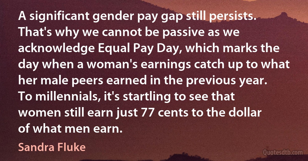 A significant gender pay gap still persists. That's why we cannot be passive as we acknowledge Equal Pay Day, which marks the day when a woman's earnings catch up to what her male peers earned in the previous year. To millennials, it's startling to see that women still earn just 77 cents to the dollar of what men earn. (Sandra Fluke)