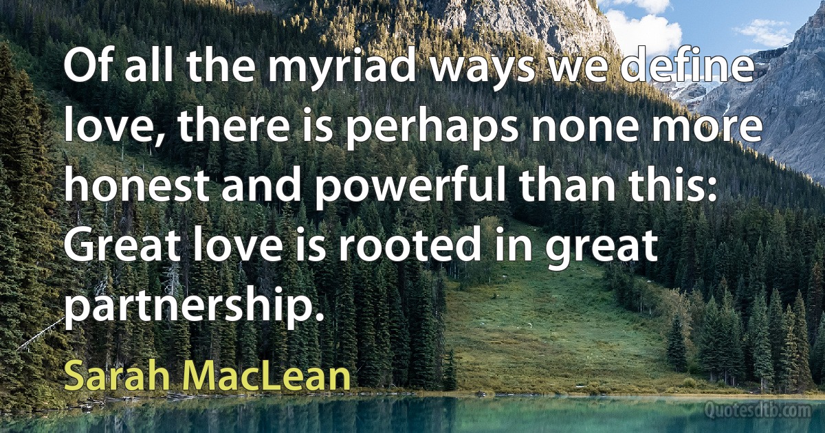 Of all the myriad ways we define love, there is perhaps none more honest and powerful than this: Great love is rooted in great partnership. (Sarah MacLean)