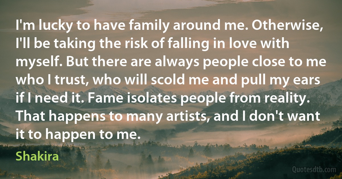 I'm lucky to have family around me. Otherwise, I'll be taking the risk of falling in love with myself. But there are always people close to me who I trust, who will scold me and pull my ears if I need it. Fame isolates people from reality. That happens to many artists, and I don't want it to happen to me. (Shakira)