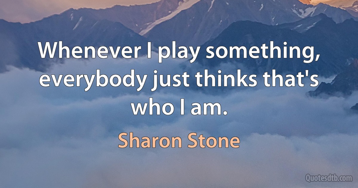 Whenever I play something, everybody just thinks that's who I am. (Sharon Stone)