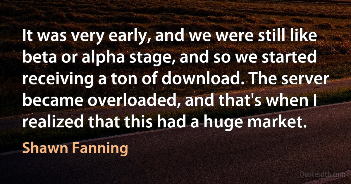 It was very early, and we were still like beta or alpha stage, and so we started receiving a ton of download. The server became overloaded, and that's when I realized that this had a huge market. (Shawn Fanning)