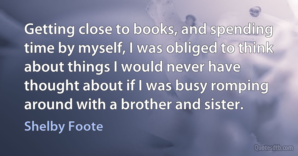 Getting close to books, and spending time by myself, I was obliged to think about things I would never have thought about if I was busy romping around with a brother and sister. (Shelby Foote)