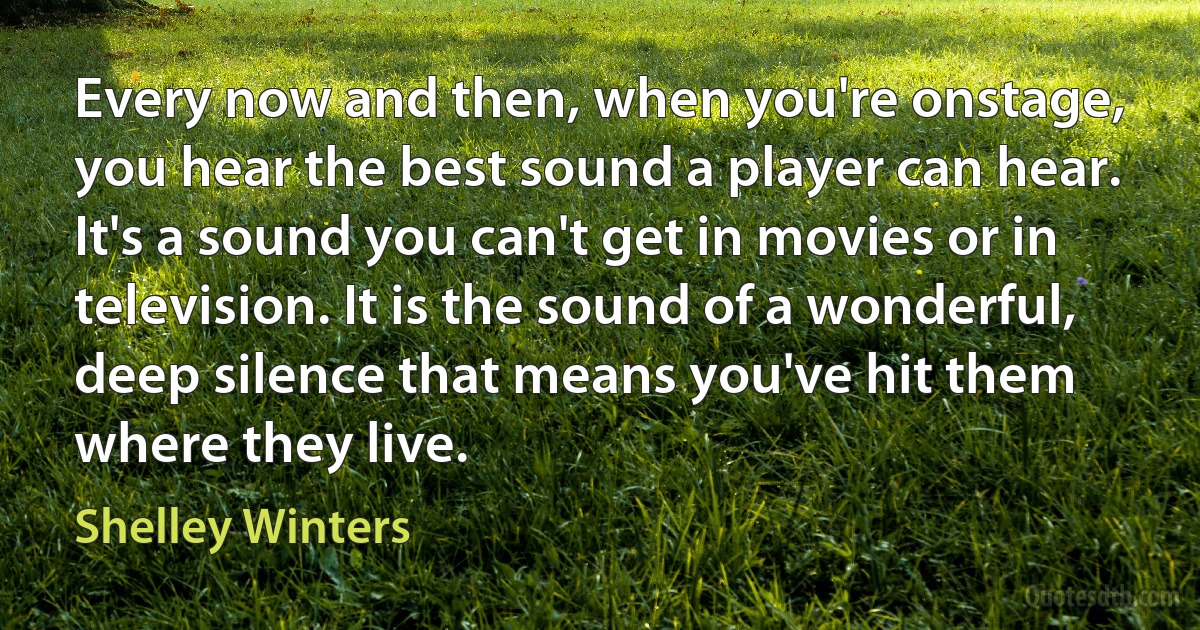 Every now and then, when you're onstage, you hear the best sound a player can hear. It's a sound you can't get in movies or in television. It is the sound of a wonderful, deep silence that means you've hit them where they live. (Shelley Winters)