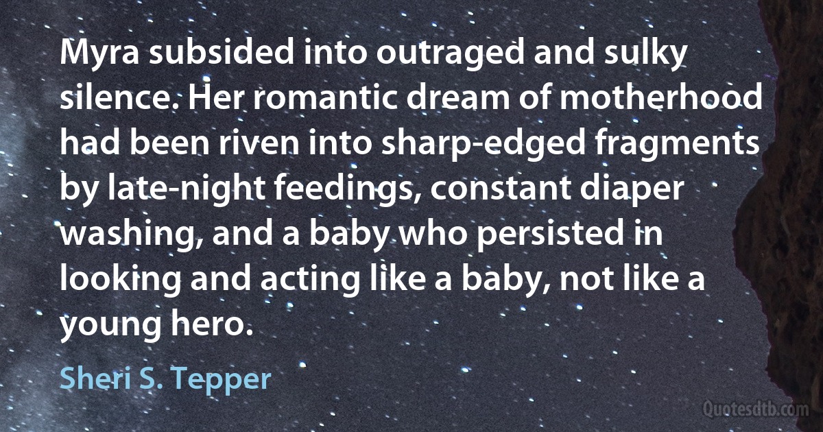 Myra subsided into outraged and sulky silence. Her romantic dream of motherhood had been riven into sharp-edged fragments by late-night feedings, constant diaper washing, and a baby who persisted in looking and acting like a baby, not like a young hero. (Sheri S. Tepper)