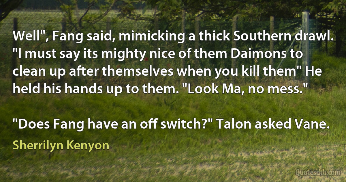 Well", Fang said, mimicking a thick Southern drawl. "I must say its mighty nice of them Daimons to clean up after themselves when you kill them" He held his hands up to them. "Look Ma, no mess."

"Does Fang have an off switch?" Talon asked Vane. (Sherrilyn Kenyon)