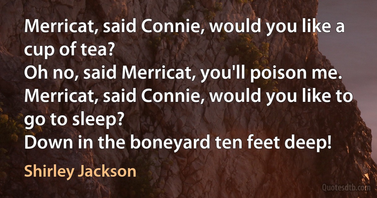 Merricat, said Connie, would you like a cup of tea?
Oh no, said Merricat, you'll poison me.
Merricat, said Connie, would you like to go to sleep?
Down in the boneyard ten feet deep! (Shirley Jackson)