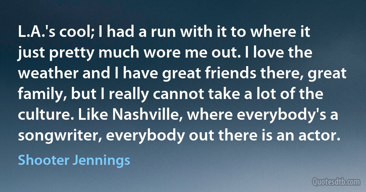 L.A.'s cool; I had a run with it to where it just pretty much wore me out. I love the weather and I have great friends there, great family, but I really cannot take a lot of the culture. Like Nashville, where everybody's a songwriter, everybody out there is an actor. (Shooter Jennings)