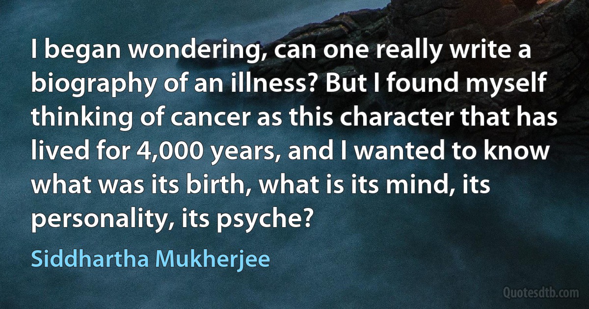 I began wondering, can one really write a biography of an illness? But I found myself thinking of cancer as this character that has lived for 4,000 years, and I wanted to know what was its birth, what is its mind, its personality, its psyche? (Siddhartha Mukherjee)