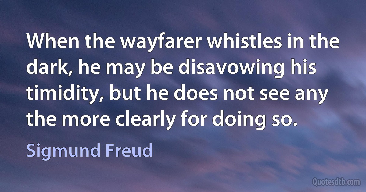 When the wayfarer whistles in the dark, he may be disavowing his timidity, but he does not see any the more clearly for doing so. (Sigmund Freud)