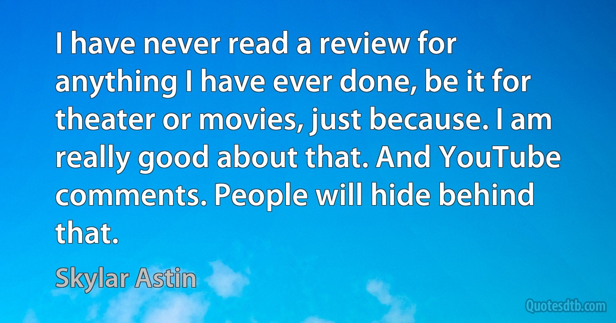 I have never read a review for anything I have ever done, be it for theater or movies, just because. I am really good about that. And YouTube comments. People will hide behind that. (Skylar Astin)