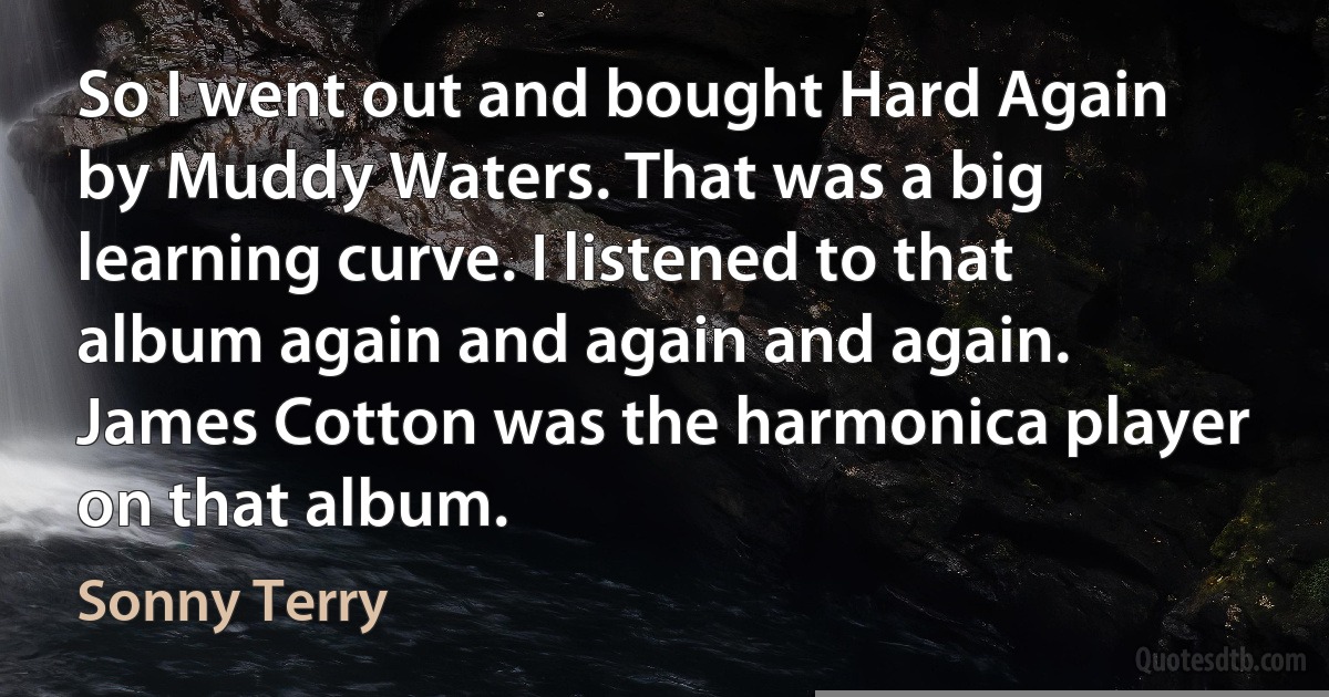 So I went out and bought Hard Again by Muddy Waters. That was a big learning curve. I listened to that album again and again and again. James Cotton was the harmonica player on that album. (Sonny Terry)