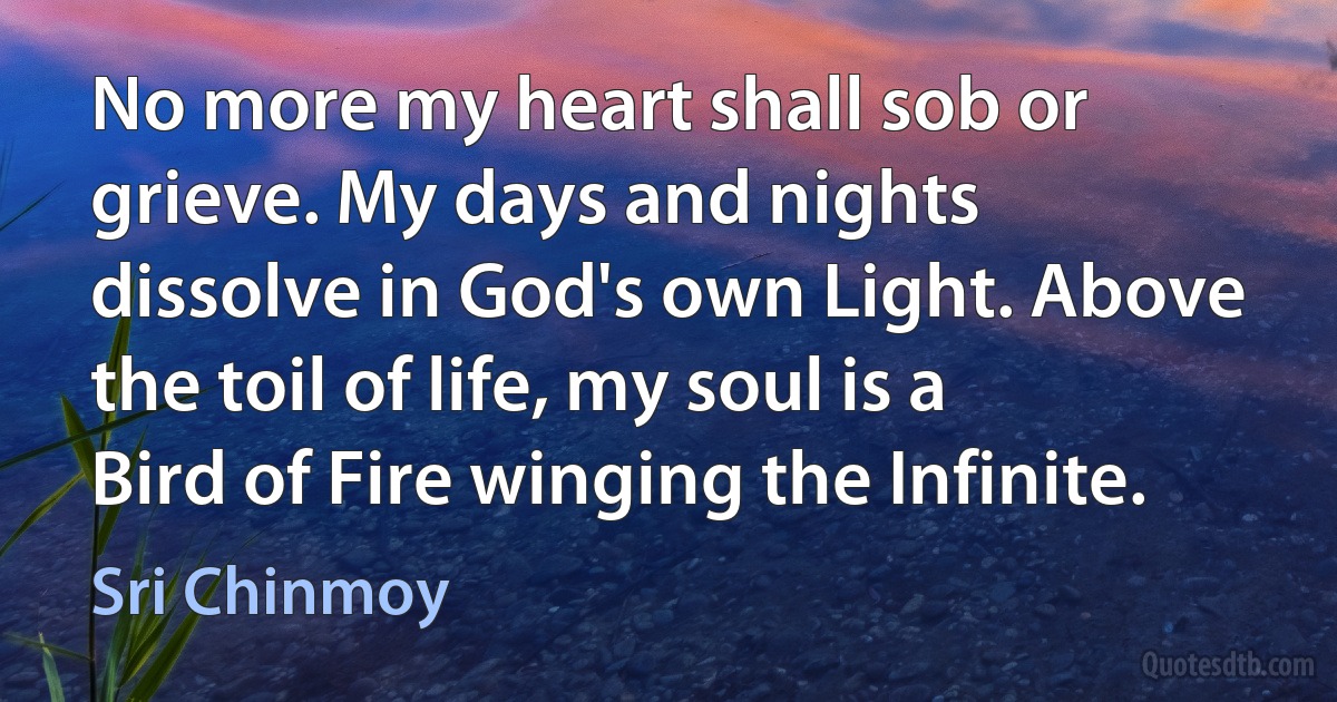 No more my heart shall sob or grieve. My days and nights dissolve in God's own Light. Above the toil of life, my soul is a Bird of Fire winging the Infinite. (Sri Chinmoy)