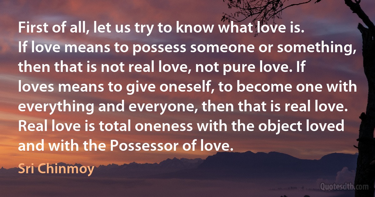 First of all, let us try to know what love is. If love means to possess someone or something, then that is not real love, not pure love. If loves means to give oneself, to become one with everything and everyone, then that is real love. Real love is total oneness with the object loved and with the Possessor of love. (Sri Chinmoy)