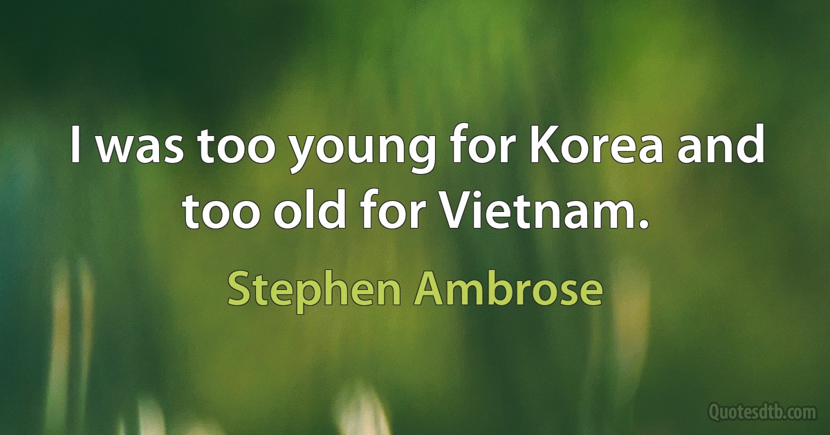 I was too young for Korea and too old for Vietnam. (Stephen Ambrose)