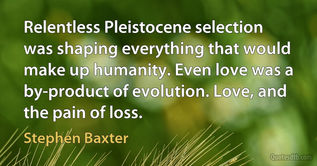 Relentless Pleistocene selection was shaping everything that would make up humanity. Even love was a by-product of evolution. Love, and the pain of loss. (Stephen Baxter)