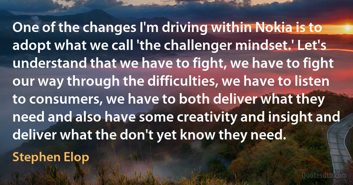 One of the changes I'm driving within Nokia is to adopt what we call 'the challenger mindset.' Let's understand that we have to fight, we have to fight our way through the difficulties, we have to listen to consumers, we have to both deliver what they need and also have some creativity and insight and deliver what the don't yet know they need. (Stephen Elop)