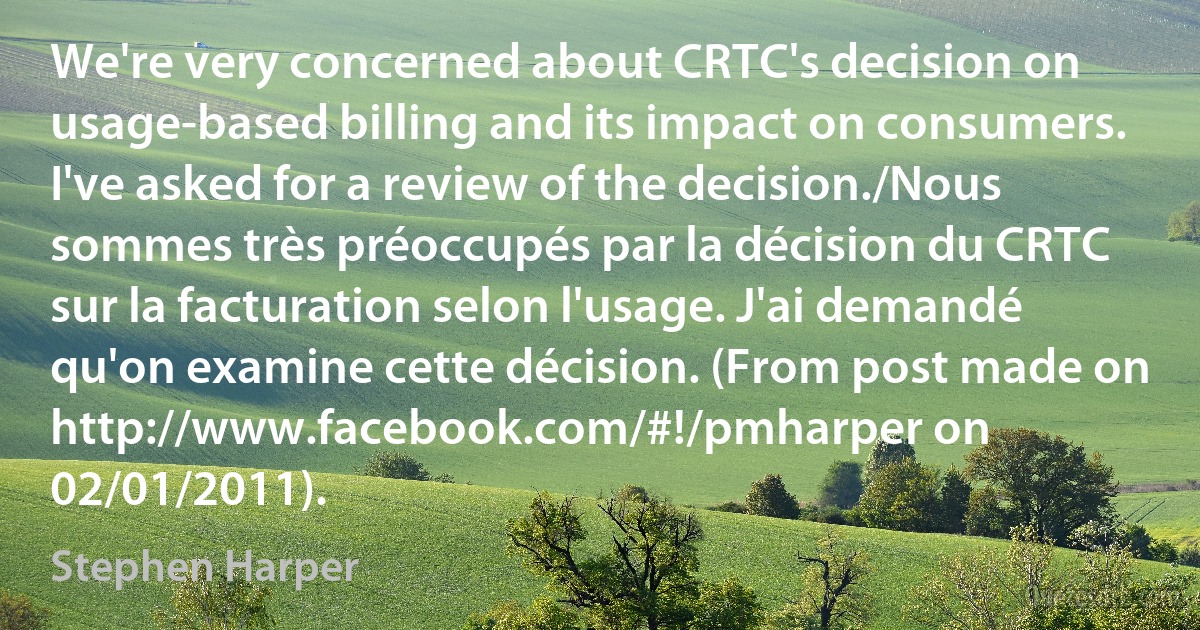 We're very concerned about CRTC's decision on usage-based billing and its impact on consumers. I've asked for a review of the decision./Nous sommes très préoccupés par la décision du CRTC sur la facturation selon l'usage. J'ai demandé qu'on examine cette décision. (From post made on http://www.facebook.com/#!/pmharper on 02/01/2011). (Stephen Harper)