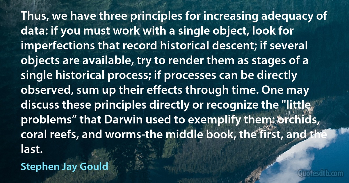 Thus, we have three principles for increasing adequacy of data: if you must work with a single object, look for imperfections that record historical descent; if several objects are available, try to render them as stages of a single historical process; if processes can be directly observed, sum up their effects through time. One may discuss these principles directly or recognize the "little problems” that Darwin used to exemplify them: orchids, coral reefs, and worms-the middle book, the first, and the last. (Stephen Jay Gould)