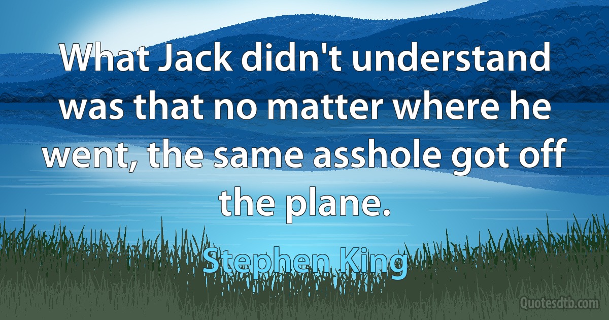 What Jack didn't understand was that no matter where he went, the same asshole got off the plane. (Stephen King)