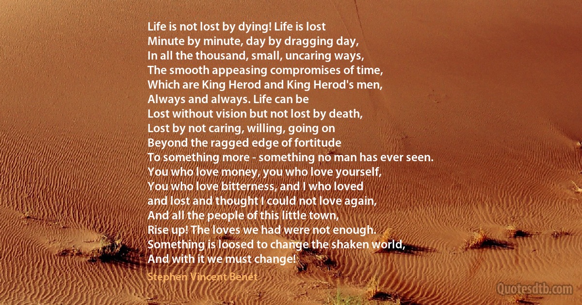 Life is not lost by dying! Life is lost
Minute by minute, day by dragging day,
In all the thousand, small, uncaring ways,
The smooth appeasing compromises of time,
Which are King Herod and King Herod's men,
Always and always. Life can be
Lost without vision but not lost by death,
Lost by not caring, willing, going on
Beyond the ragged edge of fortitude
To something more - something no man has ever seen.
You who love money, you who love yourself,
You who love bitterness, and I who loved
and lost and thought I could not love again,
And all the people of this little town,
Rise up! The loves we had were not enough.
Something is loosed to change the shaken world,
And with it we must change! (Stephen Vincent Benét)