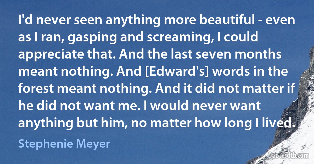 I'd never seen anything more beautiful - even as I ran, gasping and screaming, I could appreciate that. And the last seven months meant nothing. And [Edward's] words in the forest meant nothing. And it did not matter if he did not want me. I would never want anything but him, no matter how long I lived. (Stephenie Meyer)