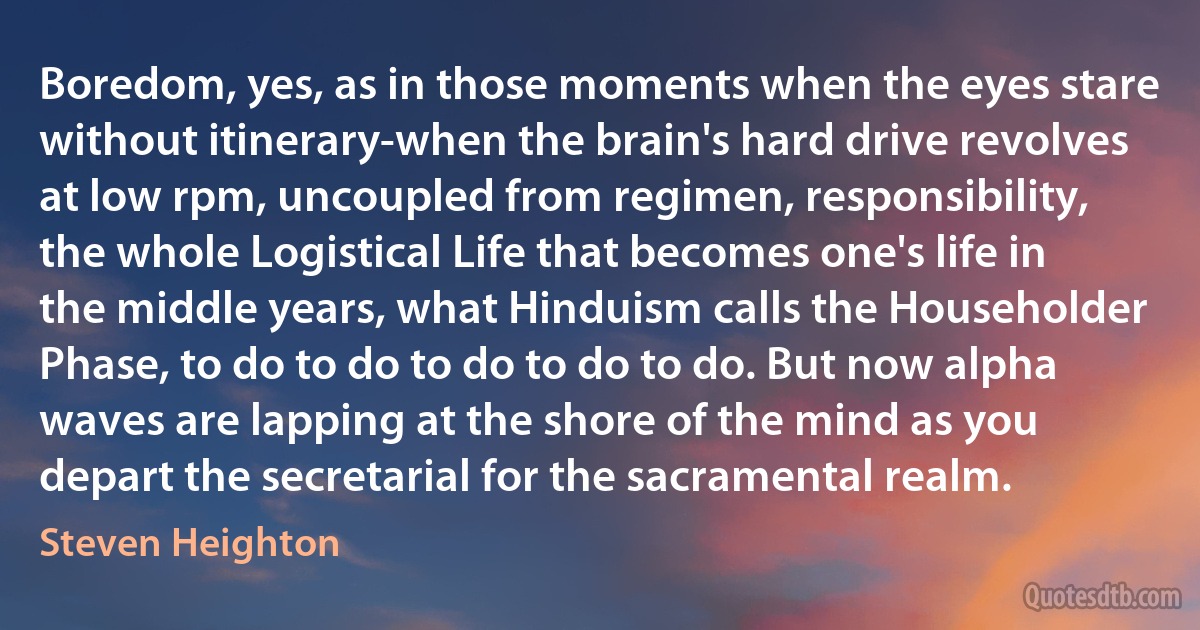 Boredom, yes, as in those moments when the eyes stare without itinerary-when the brain's hard drive revolves at low rpm, uncoupled from regimen, responsibility, the whole Logistical Life that becomes one's life in the middle years, what Hinduism calls the Householder Phase, to do to do to do to do to do. But now alpha waves are lapping at the shore of the mind as you depart the secretarial for the sacramental realm. (Steven Heighton)