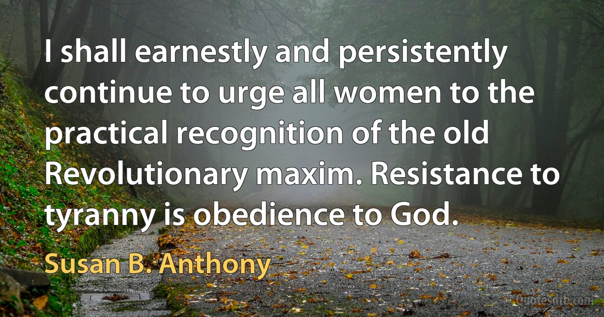 I shall earnestly and persistently continue to urge all women to the practical recognition of the old Revolutionary maxim. Resistance to tyranny is obedience to God. (Susan B. Anthony)