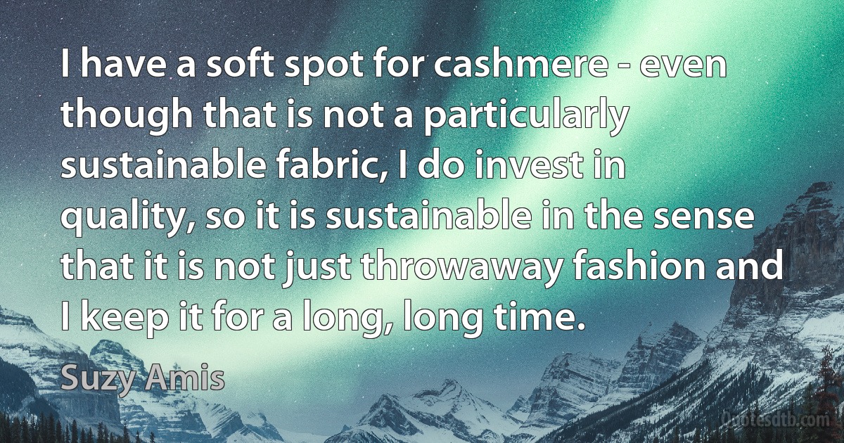 I have a soft spot for cashmere - even though that is not a particularly sustainable fabric, I do invest in quality, so it is sustainable in the sense that it is not just throwaway fashion and I keep it for a long, long time. (Suzy Amis)