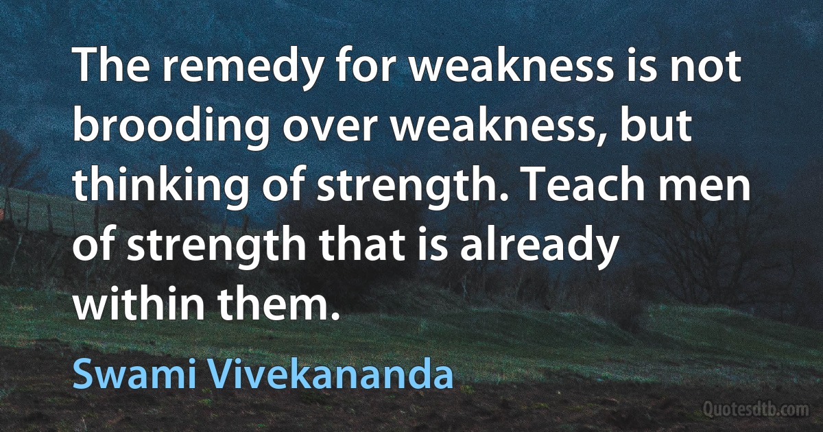 The remedy for weakness is not brooding over weakness, but thinking of strength. Teach men of strength that is already within them. (Swami Vivekananda)