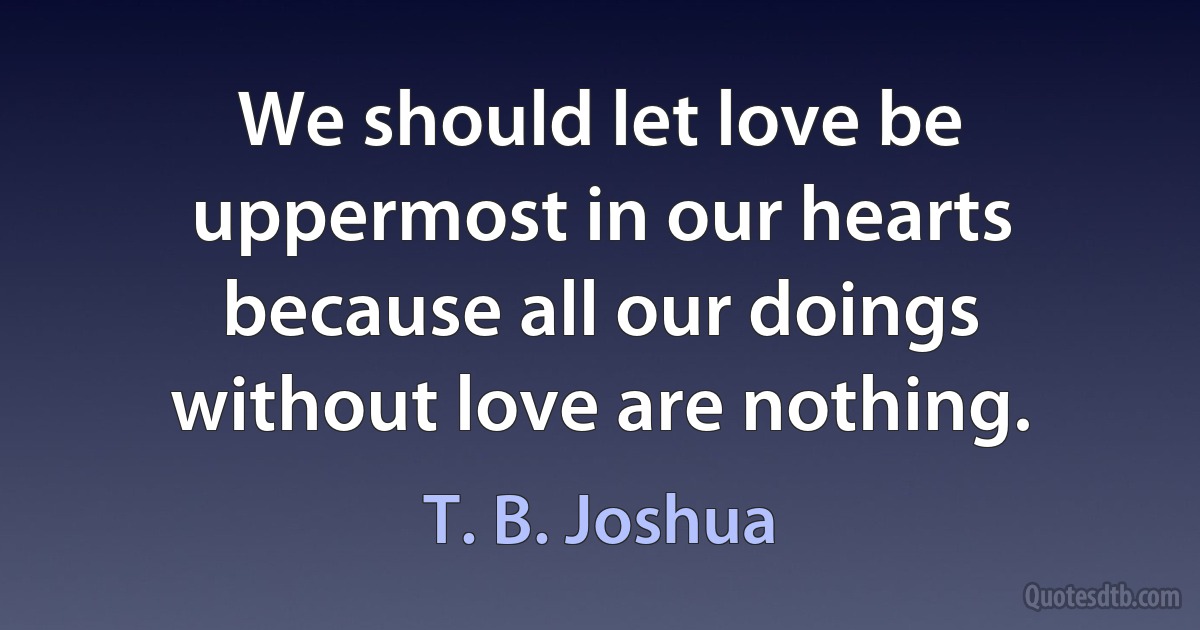 We should let love be uppermost in our hearts because all our doings without love are nothing. (T. B. Joshua)