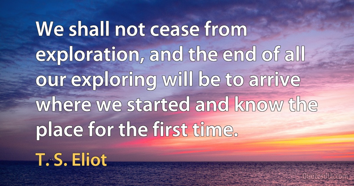 We shall not cease from exploration, and the end of all our exploring will be to arrive where we started and know the place for the first time. (T. S. Eliot)