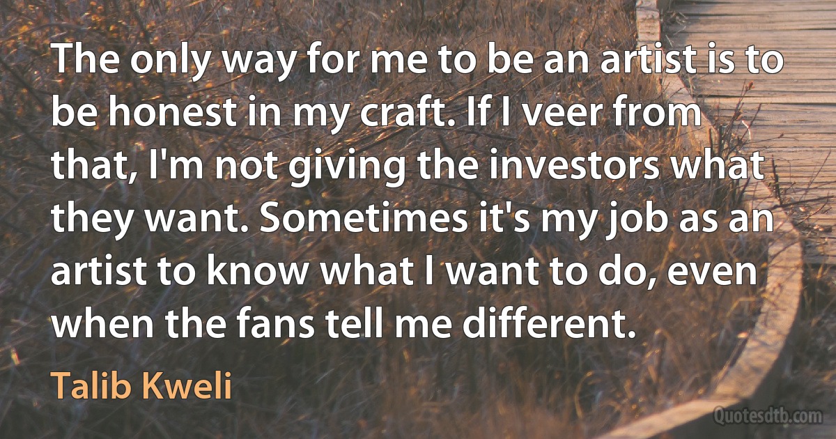 The only way for me to be an artist is to be honest in my craft. If I veer from that, I'm not giving the investors what they want. Sometimes it's my job as an artist to know what I want to do, even when the fans tell me different. (Talib Kweli)