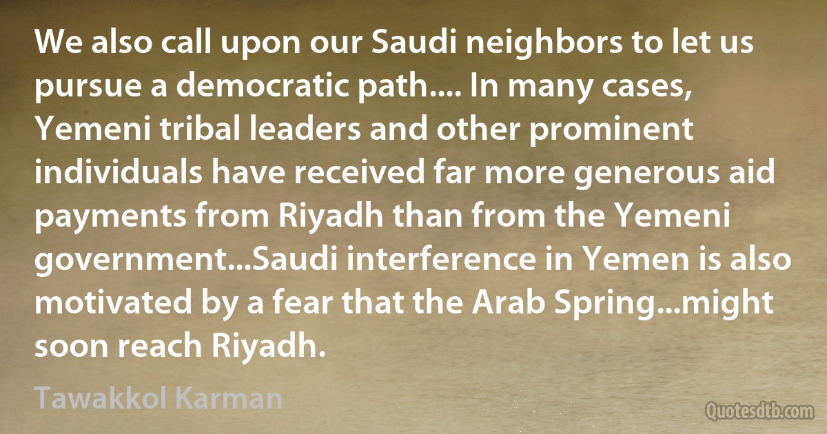 We also call upon our Saudi neighbors to let us pursue a democratic path.... In many cases, Yemeni tribal leaders and other prominent individuals have received far more generous aid payments from Riyadh than from the Yemeni government...Saudi interference in Yemen is also motivated by a fear that the Arab Spring...might soon reach Riyadh. (Tawakkol Karman)