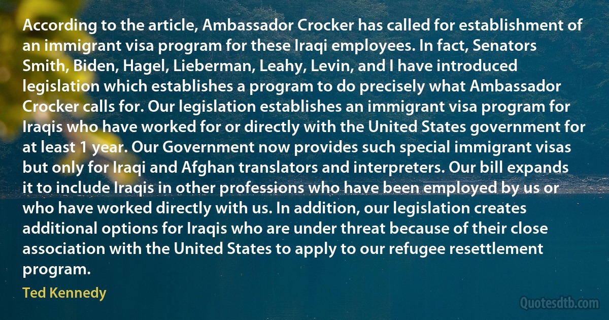 According to the article, Ambassador Crocker has called for establishment of an immigrant visa program for these Iraqi employees. In fact, Senators Smith, Biden, Hagel, Lieberman, Leahy, Levin, and I have introduced legislation which establishes a program to do precisely what Ambassador Crocker calls for. Our legislation establishes an immigrant visa program for Iraqis who have worked for or directly with the United States government for at least 1 year. Our Government now provides such special immigrant visas but only for Iraqi and Afghan translators and interpreters. Our bill expands it to include Iraqis in other professions who have been employed by us or who have worked directly with us. In addition, our legislation creates additional options for Iraqis who are under threat because of their close association with the United States to apply to our refugee resettlement program. (Ted Kennedy)