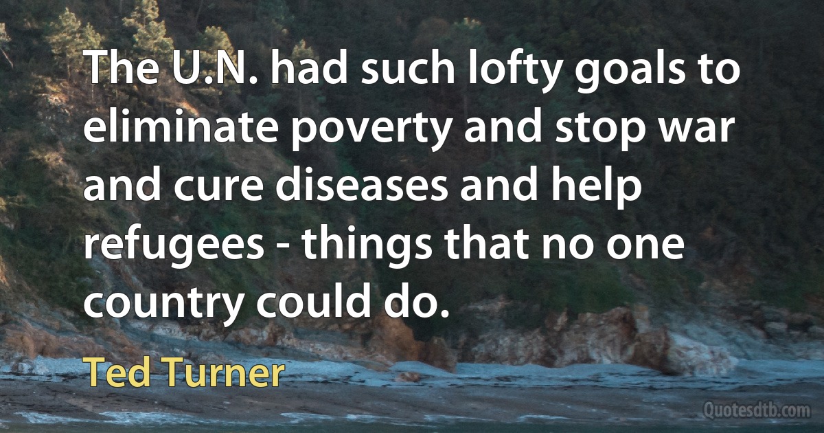 The U.N. had such lofty goals to eliminate poverty and stop war and cure diseases and help refugees - things that no one country could do. (Ted Turner)