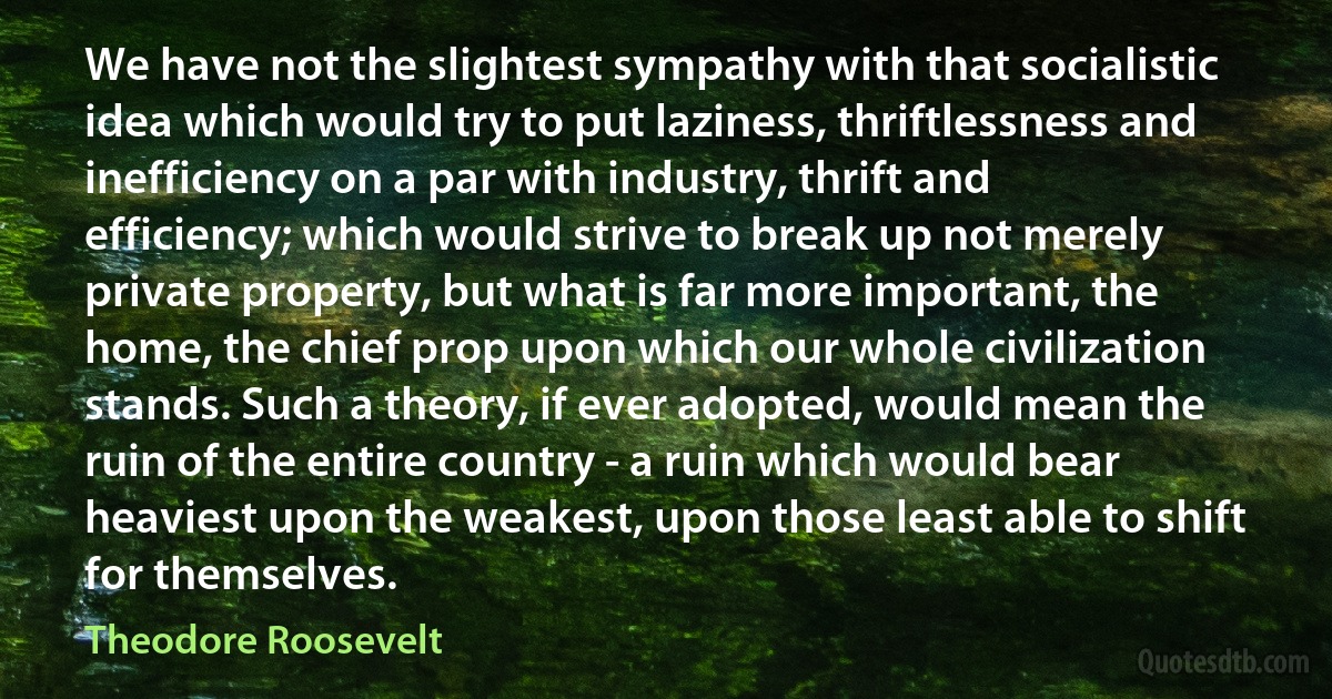 We have not the slightest sympathy with that socialistic idea which would try to put laziness, thriftlessness and inefficiency on a par with industry, thrift and efficiency; which would strive to break up not merely private property, but what is far more important, the home, the chief prop upon which our whole civilization stands. Such a theory, if ever adopted, would mean the ruin of the entire country - a ruin which would bear heaviest upon the weakest, upon those least able to shift for themselves. (Theodore Roosevelt)