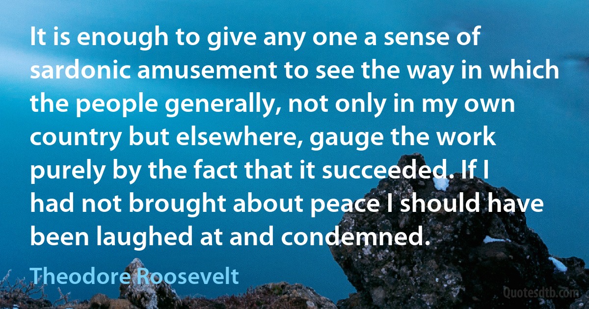 It is enough to give any one a sense of sardonic amusement to see the way in which the people generally, not only in my own country but elsewhere, gauge the work purely by the fact that it succeeded. If I had not brought about peace I should have been laughed at and condemned. (Theodore Roosevelt)