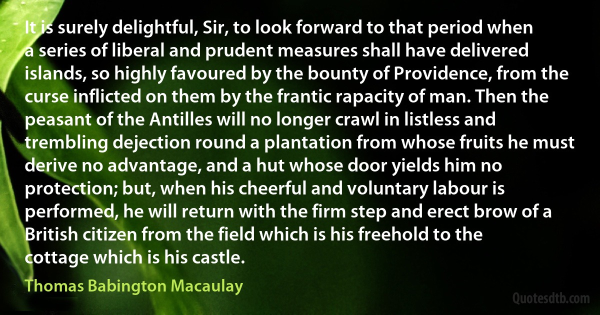 It is surely delightful, Sir, to look forward to that period when a series of liberal and prudent measures shall have delivered islands, so highly favoured by the bounty of Providence, from the curse inflicted on them by the frantic rapacity of man. Then the peasant of the Antilles will no longer crawl in listless and trembling dejection round a plantation from whose fruits he must derive no advantage, and a hut whose door yields him no protection; but, when his cheerful and voluntary labour is performed, he will return with the firm step and erect brow of a British citizen from the field which is his freehold to the cottage which is his castle. (Thomas Babington Macaulay)