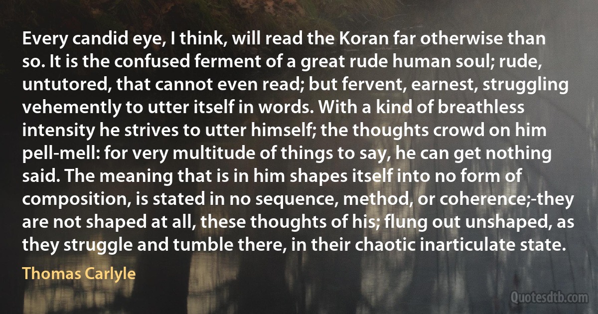 Every candid eye, I think, will read the Koran far otherwise than so. It is the confused ferment of a great rude human soul; rude, untutored, that cannot even read; but fervent, earnest, struggling vehemently to utter itself in words. With a kind of breathless intensity he strives to utter himself; the thoughts crowd on him pell-mell: for very multitude of things to say, he can get nothing said. The meaning that is in him shapes itself into no form of composition, is stated in no sequence, method, or coherence;-they are not shaped at all, these thoughts of his; flung out unshaped, as they struggle and tumble there, in their chaotic inarticulate state. (Thomas Carlyle)