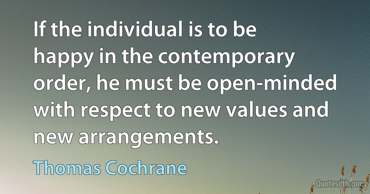 If the individual is to be happy in the contemporary order, he must be open-minded with respect to new values and new arrangements. (Thomas Cochrane)