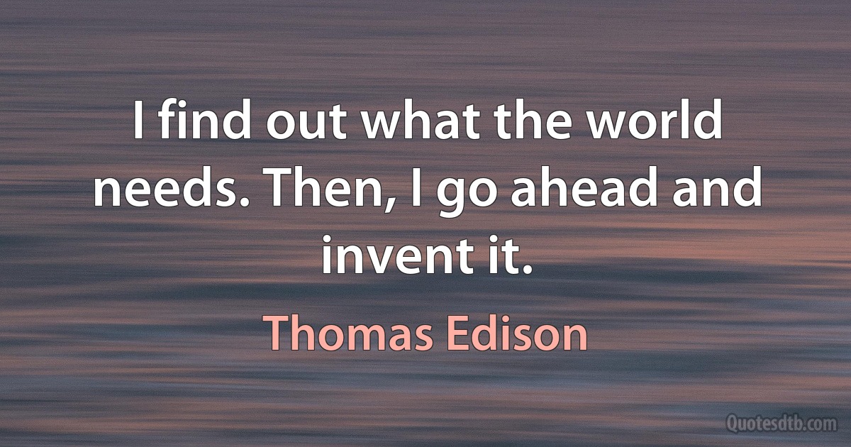 I find out what the world needs. Then, I go ahead and invent it. (Thomas Edison)