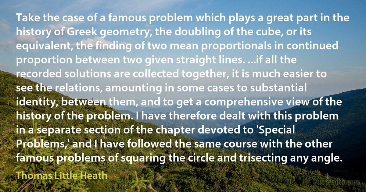 Take the case of a famous problem which plays a great part in the history of Greek geometry, the doubling of the cube, or its equivalent, the finding of two mean proportionals in continued proportion between two given straight lines. ...if all the recorded solutions are collected together, it is much easier to see the relations, amounting in some cases to substantial identity, between them, and to get a comprehensive view of the history of the problem. I have therefore dealt with this problem in a separate section of the chapter devoted to 'Special Problems,' and I have followed the same course with the other famous problems of squaring the circle and trisecting any angle. (Thomas Little Heath)