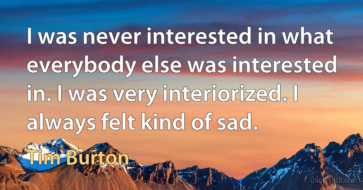 I was never interested in what everybody else was interested in. I was very interiorized. I always felt kind of sad. (Tim Burton)